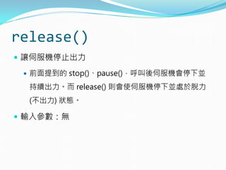 release()
 讓伺服機停止出力
 前面提到的 stop()、pause()，呼叫後伺服機會停下並
持續出力。而 release() 則會使伺服機停下並處於脫力
(不出力) 狀態。
 輸入參數：無
 