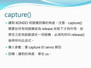 capture()
 讀取 KONDO 伺服機回傳的角度。注意，capture()
需要在所有伺服機皆為 release 狀態下才有作用，如
果您之前有啟動過任一伺服機，必須先呼叫 release()
後再呼叫此函式。
 傳入參數：要 capture 的 servo 類別
 回傳：讀到的角度，單位 us。
 