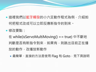  這裡我們以藍牙觸發的小六足動作程式為例，介紹如
何把程式改成可以立即反應新指令的到來。
 修改要點：
在 while(isServoMultiMoving() == true) 中不斷地
判斷是否有新指令到來，如果有，則跳出目前正在播
放的動作，改播放新動作
 最簡單、直接的方法是使用 Flag 和 Goto，見下頁說明
 