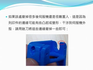  如果該處磨掉很多後伺服機還是很難置入，這是因為
列印件的邊緣可能有些凸起或變形，干涉到伺服機外
殼，請用銼刀將這些邊緣磨掉一些即可：
 