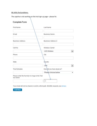 86 shifts final problems. <br />1495425143509The captcha is not working on the trial sign up page – please fix:<br />3124200142874On add/edit employees in manager when we hit edit we get an error page as shown below.<br />Upload documents is no longer working on both employee and manager side. Please fix. <br />1905003905258572539052585725323850857252762251905002000253905250-180975Please make these so they are not required to fill in the form. 4000020000Please make these so they are not required to fill in the form. <br />492442557150033909001085850The decline link is not working at all on time off request on manager side. 4000020000The decline link is not working at all on time off request on manager side. <br />4019550-809625On Time off request there needs be a message the pops up letting the user knows it has been submitted. Please make the message read:“Your Time Off Request Has Been Submitted To Your Manager.”4000020000On Time off request there needs be a message the pops up letting the user knows it has been submitted. Please make the message read:“Your Time Off Request Has Been Submitted To Your Manager.”<br />Note: The time off request are not working now. They are not showing up under the managers “time off request”     Please fix. <br />Our main issues with the site now are the workings between employees and managers with time off request.  This is the most important feature now that employees can request time off and managers can easily approve it. <br />962025365823536671253115310Please add this text here:“Hold control to select multiple categories.”4000020000Please add this text here:“Hold control to select multiple categories.”<br />1104900-605155Note: many pages that have been changed somehow are changed back to earlier dates.  Please take a look below. This was removed and now all the sudden it is back.  Please make sure you use the most current files because many time changes are made then other pages have issues. 4000020000Note: many pages that have been changed somehow are changed back to earlier dates.  Please take a look below. This was removed and now all the sudden it is back.  Please make sure you use the most current files because many time changes are made then other pages have issues. <br />2257425277495<br />