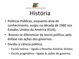 • Políticas Públicas, enquanto área de
conhecimento, surgiu na década de 1960 nos
Estados Unidos da América (EUA);
• Buscou se diferenciar da teoria política, pela
ênfase nas ações dos governos .
• Dividiu a ciência política:
– Escola teórica – ligada a filosofia; história; direito;
– Escola pragmática – ligada às ações de governo;
História
 