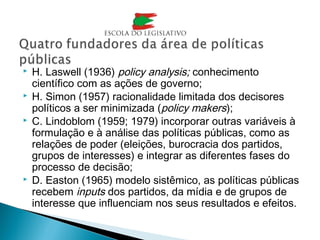  H. Laswell (1936) policy analysis; conhecimento
científico com as ações de governo;
 H. Simon (1957) racionalidade limitada dos decisores
políticos a ser minimizada (policy makers);
 C. Lindoblom (1959; 1979) incorporar outras variáveis à
formulação e à análise das políticas públicas, como as
relações de poder (eleições, burocracia dos partidos,
grupos de interesses) e integrar as diferentes fases do
processo de decisão;
 D. Easton (1965) modelo sistêmico, as políticas públicas
recebem inputs dos partidos, da mídia e de grupos de
interesse que influenciam nos seus resultados e efeitos.
 