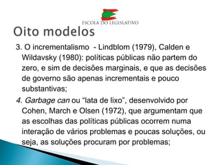 3. O incrementalismo - Lindblom (1979), Calden e
Wildavsky (1980): políticas públicas não partem do
zero, e sim de decisões marginais, e que as decisões
de governo são apenas incrementais e pouco
substantivas;
4. Garbage can ou “lata de lixo”, desenvolvido por
Cohen, March e Olsen (1972), que argumentam que
as escolhas das políticas públicas ocorrem numa
interação de vários problemas e poucas soluções, ou
seja, as soluções procuram por problemas;
 