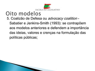 5. Coalizão de Defesa ou advocacy coalition -
Sabatier e Jenkins-Smith (1993): se contrapõem
aos modelos anteriores e defendem a importância
das ideias, valores e crenças na formulação das
políticas públicas;
 