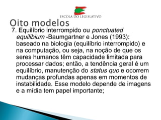 7. Equilíbrio interrompido ou ponctuated
equilibium -Baumgartner e Jones (1993):
baseado na biologia (equilíbrio interrompido) e
na computação, ou seja, na noção de que os
seres humanos têm capacidade limitada para
processar dados; então, a tendência geral é um
equilíbrio, manutenção do status quo e ocorrem
mudanças profundas apenas em momentos de
instabilidade. Esse modelo depende de imagens
e a mídia tem papel importante;
 