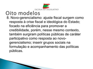 8. Novo-gerencialismo: ajuste fiscal surgem como
resposta à crise fiscal e ideológica do Estado;
focado na eficiência para promover a
credibilidade, porém, nesse mesmo contexto,
também surgiram políticas públicas de caráter
participativo como resposta ao novo-
gerencialismo; inserir grupos sociais na
formulação e acompanhamento das políticas
públicas.
 