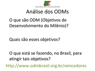 Análise dos ODMs
O que são ODM (Objetivos de
Desenvolvimento do Milênio)?
Quais são esses objetivos?
O que está se fazendo, no Brasil, para
atingir tais objetivos?
http://www.odmbrasil.org.br/vencedores
 