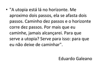 • "A utopia está lá no horizonte. Me
aproximo dois passos, ela se afasta dois
passos. Caminho dez passos e o horizonte
corre dez passos. Por mais que eu
caminhe, jamais alcançarei. Para que
serve a utopia? Serve para isso: para que
eu não deixe de caminhar".
Eduardo Galeano
 