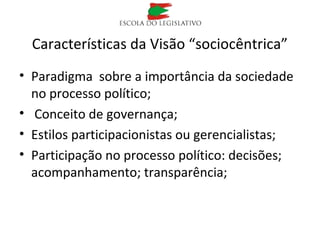 Características da Visão “sociocêntrica”
• Paradigma sobre a importância da sociedade
no processo político;
• Conceito de governança;
• Estilos participacionistas ou gerencialistas;
• Participação no processo político: decisões;
acompanhamento; transparência;
 
