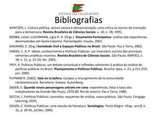 Bibliografias
AVRITZER, L. Cultura política, atores sociais e democratização: uma crítica às teorias de transição
para a democracia. Revista Brasileira de Ciências Sociais. v. 10, n. 28, 1995;
BORBA, Julian; LUCHMANN, Ligia H. H. (Orgs.). Orçamento Participativo: análise das experiências
desenvolvidas em Santa Catarina. Florianópolis: Insular, 2007;
DAGNINO, E. (Org.) Sociedade Civil e Espaços Públicos no Brasil. São Paulo: Paz e Terra, 2002;
FARIAS, C. A. P. Idéias, conhecimento e Políticas Públicas: um inventário sucinto das principais
vertentes analíticas recentes. Revista Brasileira de Ciências Sociais. São Paulo: ANPOCS, v.
18, n. 51, p. 21-29, fev. 2003;
FREY, K. Políticas Públicas: um debate conceitual e reflexões referentes à prática da análise de
políticas públicas no Brasil. Planejamento e Políticas Públicas. Brasília: Ipea, n. 21, p 211-259,
jun. 2000;
PUTNAM R. (2002). Solo en la bolera. Colapso y resurgimiento de la comunidade
norteamericana. Barcelona: Galaxia Gutenberg;
SADER, E. Quando novos personagens entram em cena: experiências, falas e lutas dos
trabalhadores da Grande São Paulo, 1970-80. Rio de Janeiro: Paz e Terra, 1988;
SECCHI, L. Políticas Públicas: conceitos, esquemas de análise, casos práticos. São Paulo: Cengage
Learning, 2010;
SOUZA, C. Políticas Públicas: uma revisão da literatura. Sociologias. Porto Alegre: Ufrgs, ano 8, n.
16, p. 20-45, jul/dez. 2006;
 