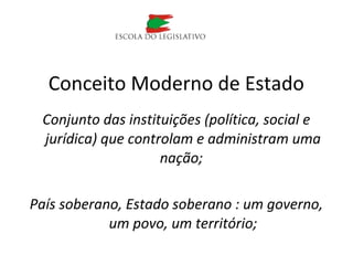 Conjunto das instituições (política, social e
jurídica) que controlam e administram uma
nação;
País soberano, Estado soberano : um governo,
um povo, um território;
Conceito Moderno de Estado
 