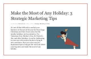 Make the Most of Any Holiday: 3
Strategic Marketing Tips
Contributed by Shane Avron on May 4, 2015 in Strategy, Marketing, & Sales
It’s not all that difficult to market your
business at the end of the year for those huge
Christmas and New Years sales, but the
smaller holidays are less intuitive. For
Valentines Day, Mother’s Day, St. Patrick’s
Day and other holidays, it can be challenging
to come up with creative hooks to bring in
new customers. Here are a few easy-to-
implement tips to help get the word out about
your big sales and make the most of any
holiday.
 