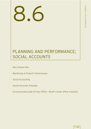 RUNNING THE ENTERPRISE 8
 8.6
 PLANNING AND PERFORMANCE;
 SOCIAL ACCOUNTS

. Why People Plan

. Monitoring A Project's Performance

. Social Accounting

. Social Accounts Template

. Environmental Audit Of Your Office - REAP's Green Office Checklist




                                                                P 354
 