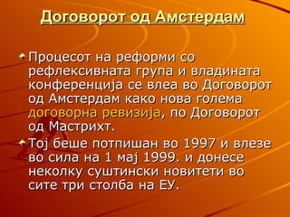 Договорот од Амстердам

Процесот на реформи со
рефлексивната група и владината
конференција се влеа во Договорот
од Амстердам како нова голема
договорна ревизија, по Договорот
од Мастрихт.
Тој беше потпишан во 1997 и влезе
во сила на 1 мај 1999. и донесе
неколку суштински новитети во
сите три столба на ЕУ.
 