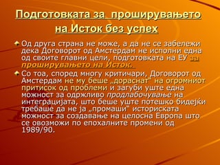 Подготовката за проширувањето
      на Исток без успех
Од друга страна не може, а да не се забележи
дека Договорот од Амстердам не исполни една
од своите главни цели, подготовката на ЕУ за
проширувањето на Исток.
Со тоа, според многу критичари, Договорот од
Амстердам не му беше „дораснат“ на огромниот
притисок од проблеми и загуби уште една
можност за одржливо продлабочување на
интеграцијата, што беше уште потешко бидејќи
требаше да не ја „промаши“ историската
можност за создавање на целосна Европа што
се овозможи по епохалните промени од
1989/90.
 