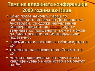 Теми на владината конференција
      2000 година во Ница
Само после неколку месец по
влегувањето во сила на Договорот од
Амстердам, се одржа меѓувладина
Конференцијата во Ница која се
занимава со прашањата, кои не можеа
да бидат решени во Амстердам, или
подетално:
големината и составот на Комисијата на
ЕУ;
тежењето на гласовите во Советот на
ЕУ;
можно проширување на одлуките со
квалификувано мнозинство во Советот
на ЕУ;
 