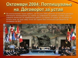 Октомври 2004: Потпишување
   на Договорот за устав
По исклучително тешки дебати, на 18 јуни 2004 конечно се постигна договор.
Свеченото потпишување од страна на шефовите на држави и влади како и
нивните министри за надворешни работи се одржа на крајот од октомври во
истата сала, во која пред точно 50 години беа потпишани договорите за
основање на ЕЕЗ.
 