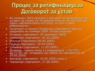 Процес за ратификација за
        Договорот за устав
    Во ноември 2004 започна и процесот на донесување на
    уставот од страна на 25 држави-членки, во поголем дел
    преку парламентарна постапка, но дел и преку
    референдуми.
•   Почетокот го означи Литванија (парламент) веќе во
    средината на ноември 2004, потоа следуваа
•   Унгарија (парламент, 20 декември 2004),
•   Словенија (парламент, 01.02.2005),
•   Италија (парламент,06.05.2005),
•   Грција (парламент, 19.04.2005),
•   Словачка (парламент, 11.05.2005),
•   Шпанија - првата земја со референдум - (76,73%:
    да;17,24: не; потврдено од страна на парламентот на
    19.05.2005)
•   Австрија (парламент, 25.05.2005) како и
•   Германија (парламент, 27.05.2005).
 