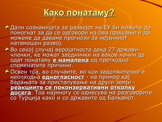 Како понатаму?
Дали сознанијата за развојот на ЕУ би можеле да
помогнат за да се одговори на ова прашање и да
можеме да даваме прогнози за нејзиниот
натамошен развој.
Во секој случај веројатноста дека 27 држави-
членки, ќе можат заеднички на ваков начин да
одат понатаму е намалена од претходно
споменатите причини.
Освен тоа, во случаите, во кои задолжително е
неопходна едногласност - на пример кај
барањата за пристапување на други земји -
реакциите се поконзервативни отколку
досега. Тоа најмногу се однесува на разговорите
со Турција како и со државите од Балканот.
 