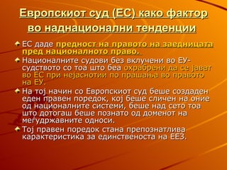 Европскиот суд (ЕС) како фактор
 во наднационални тенденции
ЕС даде предност на правото на заедницата
пред националното право.
Националните судови без вклучени во ЕУ-
судството со тоа што беа охрабрени да се јават
во ЕС при нејаснотии по прашања во правото
на ЕУ.
На тој начин со Европскиот суд беше создаден
еден правен поредок, кој беше сличен на оние
од националните системи, беше над сето тоа
што дотогаш беше познато од доменот на
меѓудржавните односи.
Тој правен поредок стана препознатлива
карактеристика за единственоста на ЕЕЗ.
 