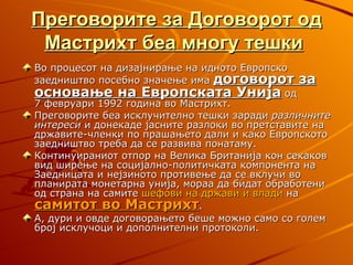 Преговорите за Договорот од
 Мастрихт беа многу тешки
Во процесот на дизајнирање на идното Европско
заедништво посебно значење има договорот за
основање на Европската Унија од
7 февруари 1992 година во Мастрихт.
Преговорите беа исклучително тешки заради различните
интереси и донекаде јасните разлоки во претставите на
државите-членки по прашањето дали и како Европското
заедништво треба да се развива понатаму.
Континуираниот отпор на Велика Британија кон секаков
вид ширење на социјално-политичката компонента на
Заедницата и нејзиното противење да се вклучи во
планирата монетарна унија, мораа да бидат обработени
од страна на самите шефови на држави и влади на
самитот во Мастрихт.
А, дури и овде договорањето беше можно само со голем
број исклучоци и дополнителни протоколи.
 