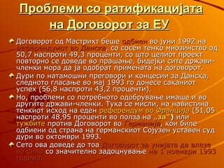 Проблеми со ратификацијата
    на Договорот за ЕУ
Договорот од Мастрихт беше одбиен во јуни 1992 на
референдумот во Данска, со сосем тенко мнозинство од
50,7 наспроти 49,3 проценти, со што целиот проект
повторно се доведе во прашање, бидејќи сите држави-
членки мора да ја одобрат примената на договорот.
Дури по натамошни преговори и концесии за Данска,
следното гласање во мај 1993 го донесе саканиот
успех (56,8 наспроти 43,2 проценти).
Но, проблеми со потребното одобрување имаше и во
другите држави-членки. Тука се мисли, на навистина
тенкиот исход на еден референдум во Франција (51,05
наспроти 48,95 проценти во полза на „за“) или
тужбите против Договорот во Германија, кои биле
одбиени од страна на германскиот Сојузен уставен суд
дури во октомври 1993.
Сето ова доведе до тоа Договорот за унијата да влезе
во сила со значително задоцнување на 1 ноември 1993
година.
 