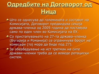 Одредбите на Договорот од
         Ница
Што се однесува до големината и составот на
Комисијата, Договорот предвидува секоја
држава-членка од 2005 година да поставува
само по еден член во Комисијата на ЕУ.
Со пристапувањето на 27-та држава-членка
(Бугарија и Романија) се ограничува бројот на
комесари (тој мора да биде под 27).
За обезбедување на ист третман на сите
држави-членки треба да се воведе ротациски
систем.
 