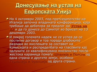 Донесување на устав на
     Европската Унија
На 4 октомври 2003, под претседателство на
Италија започна владината конференција, која
требаше да дебатира за предлог на Устав на
ЕУ и да го донесе до Самитот во Брисел на 13
декември 2003.
И покрај големата надеж не се успеа да се
постигне договор и тоа поради длабоките
разлики во мислењата за составот на
Комисијата и распределбата на гласовите кај
одлуките со квалификувано мнозинство после
жестока караница помеѓу Шпанија и Полска од
една страна и другите земји, особено
Германија и Франција од друга страна.
 
