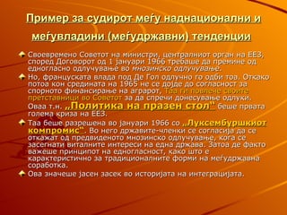 Пример за судирот меѓу наднационални и
меѓувладини (меѓудржавни) тенденции
Своевремено Советот на министри, централниот орган на ЕЕЗ,
според Договорот од 1 јануари 1966 требаше да премине од
едногласно одлучување во мнозинско одлучување.
Но, француската влада под Де Гол одлучно го одби тоа. Откако
потоа кон средината на 1965 не се дојде до согласност за
спорното финансирање на аграрот, Таа ги повлече своите
претставници во Советот за да спречи донесување одлуки.
Оваа т.н. „Политика на празен стол“ беше првата
голема криза на ЕЕЗ.
Таа беше разрешена во јануари 1966 со „Луксембуршкиот
компромис“. Во него државите-членки се согласија да се
откажат од предвиденото мнозинско одлучување, кога се
засегнати виталните интереси на една држава. Затоа де факто
важеше принципот на едногласност, како што е
карактеристично за традиционалните форми на меѓудржавна
соработка.
Ова значеше јасен засек во историјата на интеграцијата.
 