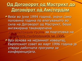 Од Договорот од Мастрихт до
 Договорот од Амстердам
Веќе во јуни 1994 година, значи само
половина година по влегувањето во
сила на Договорот од Мастрихт, беше
ангажирана таканаречена
рефлексивна група за подготовка на
владината конференција од 1996.
Врз основа на нејзиниот извештај,
Европскиот совет во март 1996 година ја
утврди работната програма за
конференцијата.
 