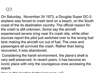 Q3
On Saturday, November 24 1973, a Douglas Super DC-3
airplane was forced to crash land on a beach, on the South
coast of the its destination country. The official reason for
the crash is still unknown. Some say the aircraft
experienced severe icing near it’s crash site, while other
sources report the pilot just switched over to the wrong fuel
tank making the aircraft run out of fuel. The crew and
passengers all survived the crash. Rather than being
recovered, it was abandoned.
Considering the harsh environment, the plane’s shell is
very well preserved. In recent years, it has become an
iconic place with only the courageous ones accessing the
wreck.
 