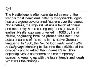 Q4
The Nestle logo is often considered as one of the
world’s most iconic and instantly recognizable logos. It
has undergone several modifications over the years.
Nonetheless, the logo still retains a touch of charm
and modernity with a cutting-edge design style. The
earliest Nestle logo was unveiled in 1868 by Henri
Nestle, originating from the phrase “little nest”, the
actual meaning of his name in his native German
language. In 1988, the Nestle logo underwent a little
redesigning; intending to illustrate the activities of the
company and to reflect the modern ideals. Thus
depicting Nestle as modern and contemporary
company, keeping up with the latest trends and ideals.
What was the change?
 