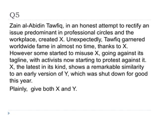 Q5
Zain al-Abidin Tawfiq, in an honest attempt to rectify an
issue predominant in professional circles and the
workplace, created X. Unexpectedly, Tawfiq garnered
worldwide fame in almost no time, thanks to X.
However some started to misuse X, going against its
tagline, with activists now starting to protest against it.
X, the latest in its kind, shows a remarkable similarity
to an early version of Y, which was shut down for good
this year.
Plainly, give both X and Y.
 