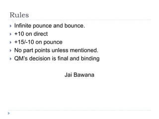 Rules
 Infinite pounce and bounce.
 +10 on direct
 +15/-10 on pounce
 No part points unless mentioned.
 QM’s decision is final and binding
Jai Bawana
 