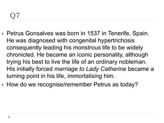 Q7
 Petrus Gonsalves was born in 1537 in Tenerife, Spain.
He was diagnosed with congenital hypertrichosis
consequently leading his monstrous life to be widely
chronicled. He became an iconic personality, although
trying his best to live the life of an ordinary nobleman.
His initially forced marriage to Lady Catherine became a
turning point in his life, immortalising him.
 How do we recognise/remember Petrus as today?
 