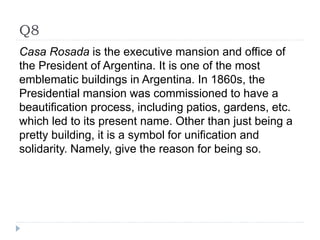 Q8
Casa Rosada is the executive mansion and office of
the President of Argentina. It is one of the most
emblematic buildings in Argentina. In 1860s, the
Presidential mansion was commissioned to have a
beautification process, including patios, gardens, etc.
which led to its present name. Other than just being a
pretty building, it is a symbol for unification and
solidarity. Namely, give the reason for being so.
 
