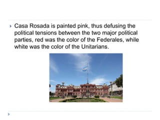  Casa Rosada is painted pink, thus defusing the
political tensions between the two major political
parties, red was the color of the Federales, while
white was the color of the Unitarians.
 