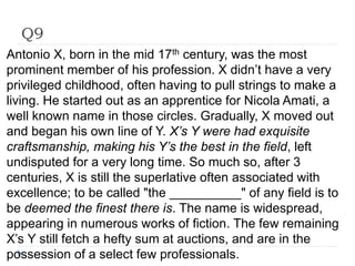 Q9
Antonio X, born in the mid 17th century, was the most
prominent member of his profession. X didn’t have a very
privileged childhood, often having to pull strings to make a
living. He started out as an apprentice for Nicola Amati, a
well known name in those circles. Gradually, X moved out
and began his own line of Y. X’s Y were had exquisite
craftsmanship, making his Y’s the best in the field, left
undisputed for a very long time. So much so, after 3
centuries, X is still the superlative often associated with
excellence; to be called "the __________" of any field is to
be deemed the finest there is. The name is widespread,
appearing in numerous works of fiction. The few remaining
X’s Y still fetch a hefty sum at auctions, and are in the
possession of a select few professionals.
 