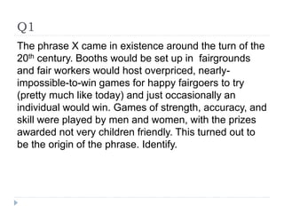 Q1
The phrase X came in existence around the turn of the
20th century. Booths would be set up in fairgrounds
and fair workers would host overpriced, nearly-
impossible-to-win games for happy fairgoers to try
(pretty much like today) and just occasionally an
individual would win. Games of strength, accuracy, and
skill were played by men and women, with the prizes
awarded not very children friendly. This turned out to
be the origin of the phrase. Identify.
 