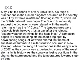 Q10
X by Y hit top charts at a very ironic time. X’s reign at
number one in the United Kingdom occurred as the country
was hit by extreme rainfall and flooding in 2007, which led
the British national newspaper The Sun to humorously
suggest the two events were related, with the media
referring to it as the “Y Curse." The temperatures were
relatively high, however, just a day after the release,
"severe weather warnings hit the headlines". A campaign
began to knock the song off the chart's top spot by
downloading songs, all of which shared the theme of
sunshine or summer.A similar situation occurred in New
Zealand, where the song hit number one in the early winter
of 2007 as the country was experiencing some of the worst
storms in its history. As the song was losing positions in the
charts, the storm ended and the temperatures lowered step-
by-step.
 