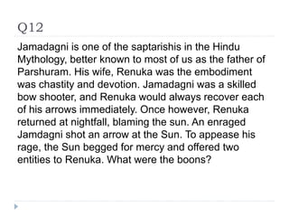 Q12
Jamadagni is one of the saptarishis in the Hindu
Mythology, better known to most of us as the father of
Parshuram. His wife, Renuka was the embodiment
was chastity and devotion. Jamadagni was a skilled
bow shooter, and Renuka would always recover each
of his arrows immediately. Once however, Renuka
returned at nightfall, blaming the sun. An enraged
Jamdagni shot an arrow at the Sun. To appease his
rage, the Sun begged for mercy and offered two
entities to Renuka. What were the boons?
 