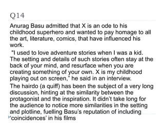 Q14
Anurag Basu admitted that X is an ode to his
childhood superhero and wanted to pay homage to all
the art, literature, comics, that have influenced his
work.
"I used to love adventure stories when I was a kid.
The setting and details of such stories often stay at the
back of your mind, and resurface when you are
creating something of your own. X is my childhood
playing out on screen,” he said in an interview.
The hairdo (a quiff) has been the subject of a very long
discussion, hinting at the similarity between the
protagonist and the inspiration. It didn’t take long for
the audience to notice more similarities in the setting
and plotline, fuelling Basu’s reputation of including
‘coincidences’ in his films
 