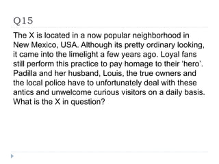 Q15
The X is located in a now popular neighborhood in
New Mexico, USA. Although its pretty ordinary looking,
it came into the limelight a few years ago. Loyal fans
still perform this practice to pay homage to their ‘hero’.
Padilla and her husband, Louis, the true owners and
the local police have to unfortunately deal with these
antics and unwelcome curious visitors on a daily basis.
What is the X in question?
 