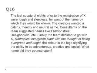 Q16
The last couple of nights prior to the registration of X
were tough and sleepless, for want of the name by
which they would be known. The creators wanted a
catchy, friendly and neutral name. Consultants on the
team suggested names like Fashionstreet,
Designhouse, etc. Finally the team decided to go with
X, subtropical evergreen plant with the thought of being
evergreen and bright, the colour in the logo signifying
the ability to be adventurous, creative and social. What
name did they pounce upon?
 