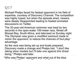 Q17
Michael Phelps faced his fastest opponent in his field of
expertise, courtesy of Discovery Channel. The competition
was highly hyped, but when the episode aired, viewers
were deeply disappointed leading to heated animated
discussions on Twitter.
The 32-year-old American swimmer was beat by two
seconds in the open-water 100-meter race, filmed off
Mossel Bay, South Africa, and televised on Sunday night.
The Olympian was given a modified swimsuit made to
mimic the opponent, to reduce the chances of foul play/
advantage.
As the race was being set up and boats prepared,
Discovery made a change and Phelps lost. “I don't like
taking silver medals but I'll take one against this Great
being,” Phelps said later.
Who was Phelps’ opponent and what out of the blue
 