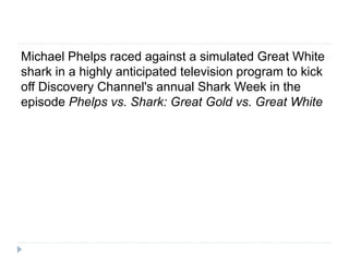 Michael Phelps raced against a simulated Great White
shark in a highly anticipated television program to kick
off Discovery Channel's annual Shark Week in the
episode Phelps vs. Shark: Great Gold vs. Great White
 