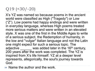 Q19 (+30/-20)
X’s YZ was named so because poems in the ancient
world were classified as High ("Tragedy") or Low
(“Z”). Low poems had happy endings and were written
in everyday language, whereas High poems treated
more serious matters and were written in an elevated
style. X was one of the first in the Middle Ages to write
of a serious subject, the Redemption of humanity, in
the low and "vulgar" Italian language and not the Latin
one might expect for such a serious topic. The
adjective ______ was added later in the 16th century,
200 years after the work was completed. The YZ is
inspired from X’s life himself. YZ at a deeper level
represents, allegorically, the soul's journey towards
God.
 Name the author and the work.
 