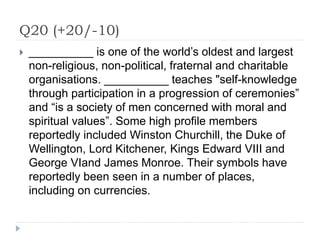Q20 (+20/-10)
 __________ is one of the world’s oldest and largest
non-religious, non-political, fraternal and charitable
organisations. __________ teaches "self-knowledge
through participation in a progression of ceremonies”
and “is a society of men concerned with moral and
spiritual values”. Some high profile members
reportedly included Winston Churchill, the Duke of
Wellington, Lord Kitchener, Kings Edward VIII and
George VIand James Monroe. Their symbols have
reportedly been seen in a number of places,
including on currencies.
 