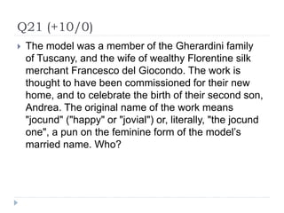 Q21 (+10/0)
 The model was a member of the Gherardini family
of Tuscany, and the wife of wealthy Florentine silk
merchant Francesco del Giocondo. The work is
thought to have been commissioned for their new
home, and to celebrate the birth of their second son,
Andrea. The original name of the work means
"jocund" ("happy" or "jovial") or, literally, "the jocund
one", a pun on the feminine form of the model’s
married name. Who?
 